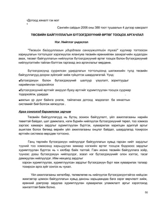 •Дотоод хяналт гэх мэт
     •
                          Сангийн сайдын 2006 оны 388 тоот тушаалын 4 дүгээр хавсралт

        ТӨСВИЙН БАЙГУУЛЛАГЫН БҮТЭЭГДЭХҮҮНИЙ ӨРТӨГ ТООЦОХ АРГАЧЛАЛ

                        Нэг. Нийтлэг үндэслэл

      "Төсвийн байгууллагын удирдлага санхүүжилтийн тухай" хуулиар тогтоосон
хариуцлагын тогтолцоог хэрэгжүүлэх ялангуяа төсвийн ерөнхийлөн захирагчийн худалдан
авах, төсөвт байгууллагын нийлүүлэх бүтээгдэхүүний өртөг тооцох болон бүтээгдэхүүний
нийлүүлэлтийн тайлан бэлтгэж гаргахад энэ аргачлалыг мөрдөнө.

      Бүтээгдэхүүнд суурилсан удирдлагын тогтолцоонд шилжихийн тулд төсвийн
байгууллагууд доорхи зүйлсийг хийж гүйцэтгэх шаардлагатай. Үүнд:
■бүтээгдэхүүн  болон бүтээгдэхүүний     шалгуур   үзүүлэлт, зорилтуудыг
нарийвчлан тодорхойлох
■бүтээгдэхүүний өртгийг аккруэл буюу өртгийг хуримтлуулан тооцох сууриар
тодорхойлж, удирдах                                                   .
■ажлын үр дүнг байнга үнэлж, тайлагнах дотоод мэдээлэл ба хяналтын
системийг бий болгож хөгжүүлэх .

Арга сонгоход баримтлах зарчим
      Төсвийн байгууллагууд нь бүтэц зохион байгуулалт, үйл ажиллагааны нарийн
төвөгтэй байдал, шат дамжлага, нэгж бүрийн нийлүүлэх бүтээгдэхүүний төрөл, тоо хэмжээ
зэргээс хамаарч зардлыг хуримтлуулан бүртгэх, хуваарилах харилцан адилгүй аргыг
ашиглаж болох бөгөөд өөрийн үйл ажиллагааны онцлог байдал, шаардлагад тохирсон
өртгийн системээ өөрсдөө тогтооно.

      Ганц төрлийн бүтээгдэхүүн нийлүүлдэг байгууллагын хувьд гарсан нийт зардлыг
түүний тоо хэмжээнд харьцуулах замаар нэгжийн өртөг тооцож бодохоос зардлыг
хуримтлуулан бүртгэх нь ч хялбар байх талтай. Гэвч ихэнх төсвийн байгууллага хоёр,
түүнээс дээш бүтээгдэхүүн нийлүүлдэг, эсвэл нэг бүтээгдэхүүнийг олон хэлтэс, тасаг
дамжуулан нийлүүлдэг. Ийм нөхцөлд зардлыг
  хэрхэн хуримтлуулах, хуримтлуулсан зардлыг бүтээгдэхүүн бүрт яаж хуваарилах талаар
  тохирсон арга зүйг сонгох нь чухал.

        Үйл ажиллагааны хөтөлбөр, төлөвлөгөө нь нийлүүлэх бүтээгдэхүүнтэйгээ нийцсэн
  жижгэвтэр цомхон байгууллагын хувьд дансны харьцаандаа бага зэрэг өөрчлөлт хийж,
  ерөнхий дэвтрээр зардлаа хуримтлуулан хуваарилах уламжлалт аргыг хэрэглэхэд
  хангалттай байж болно.
                                                                                   50
 