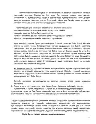 Томоохон байгууллагын хувьд хэт энгийн систем нь зардлын мэдээллийн чанарыг
  хангахгүйд хүргэдэг. Жишээ нь, бүх шууд бус зардлыг зөвхөн ганц сууриар
  хуваарилах нь бүтээгдэхүүнд зардлыг бодитойгоор хуваарилахаасаа илүү дундаж
  зардлыг харуулах эрсдэлд хүргэж болзошгүй. Иймд янз бүрийн аргыг хослуулан
  хэрэглэх эсвэл цоо шинэ аргачлал шаардагдаж ч болох юм.

     Өртөг тооцох арга сонгохдоо дараах хүчин зүйлсийг харгалзана:
  •үйл ажиллагааны онцлог шинж чанар, бүтэц болон хэмжээ
  •одоогийн ашиглаж байгаа бүртгэлийн систем
  •өртгийн системийг дэмжих технологи болон бусад нөөцийн боломж
  •бусад аргын өртөг-үр өгөөжийн шинжилгээ зэрэг болно

  Үнэн зөв байх зарчим. Бутээгдэхууний өртөг бодитой, үнэн зөв байх ёстой. Өртгийн
  систем нь ажил, төсөл, бүтээгдэхүүний өртгийг удирдлагын янз бүрийн шатлалд
  тайлагнана. Энэ үр дүн нь нөөц ашиглалтын бодит хэмжээнд хэдийчинээ ойртоно,
  өртгийн систем төдийчинээ илүү оновчтой байна гэсэн үг. Зөвхөн шууд ба шууд бус
  зардлыг ялгаж салгасан байдлаар нь өртгийн системийг дүгнэж болохгүй юм.
  Байгууллага бүрийн зардал нь харилцан адилгүй бүтэцтэй байдаг тул шууд ба шууд бус
  зардлын харьцаагаар өртгийн системийг дүгнэх нь өрөөсгөл юм. Гэвч ерөнхийдөө
  нийт өртгийн дийлэнх хэсэг бүтээгдэхүүнд шууд оноогдсон байх нь өртгийн
  системийн хэр оновчтойг харуулна.

  Үр өгөөжийн зарчим. Өртгийн системийг тодорхойлохдоо түүнийг хэрэглэснээр гарах
  зардал, үр өгөөжийг харьцуулан үзэх шаардлагатай. Нарийн, түвэгтэй системийг
  хэрэглэх нь зардал ихтэй байж болох боловч түүний үр өгөөж нь энгийн системтэй
  харыдуулахад илүү байж болно.

   Өртгийн системийг автоматжуулах нь зардлыг хэмнэж, алдаа гаргах эрсдэлээс
   хамгаална.
8. Ямар ч арга зүй хэрэглэсэн, аль болох бодит байдалд нийцэхүйц зардал
   хуваарилалтын зарчмыг баримтлах нь чухал юм. Сайн боловсруулагдсан зардал
хуваарилах горим нь бүх бүтээгдэхүүнийг зөв тодорхойлж, тэдгээрийг нийлүүлэхэд
ашигласан бүх нөөцийн хэрэглээг үнэн зөв хуваарилсан гэсэн баталгаа болно.


Зардлын удирдлагын харилцан уялдаатай, хэрэгцээ шаардлагыг бүрэн хангасан системийг
хөгжүүлэх асуудлыг нэг удаагийн дайралтаар, яаравчилсан үйл ажиллагаагаар
гүйцэлдүүлэх боломжгүй бөгөөд ингэх шаардлага ч байхгүй. Эхний үед аль болох
энгийн жижиг системийг сонгон ашиглах ба улмаар зардлын тухай мэдээллийг
хэрэглэгчийн шаардлагад нийцүүлэн, түүнийг өргөтгөн хөгжүүлэх нь илүү оновчтой юм.
           Хоёр. Өртөг тооцох зарчим, зардлын ангилал
                                                                                  51
 