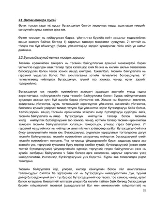 2.1 Өртөг тооцох тухай
Өртөг тооцох гэдэг нь орцыг бүтээгдэхүүн болгон хөрвүүлэх явцад ашигласан нөөцийг
санхүүгийн хувьд хэмжих арга юм.

Өртөг тооцолт нь нийлүүлсэн бараа, үйлчилгээ бүрийн нийт зардлыг тодорхойлох
явцыг хамарч байгаа бөгөөд 1) зардлын талаарх мэдээлэл цуглуулах, 2) өртгийг нь
тооцох гэж буй объектууд (бараа, үйлчилгээ)-ад зардал хуваарилах гэсэн хоёр үе шатыг
дамжина.

2.2 Бутээгдэхууний өртөг тооцох зорилго
Төсвийн ерөнхийлөн захирагч нь төсвийн байгууллагын ерөнхий менежертэй бараа
үйлчилгээ худалдан авах талаар гэрээ хэлэлцээр хийх ба энэ нь жилийн ажлын төлөвлөгөө
боловсруулах болон төсөв зохиох явцад хийгдэнэ. Тухайлбал, төсвийн байгууллага нь
гэрээний үндэслэл болох Үйл ажиллагааны хэтийн төлөвлөгөө боловсруулна. Уг
төлөвлөгөөнд нийлүүлэх бүтээгдэхүүн, түүний тоо хэмжээ, чанар, өртөг зэргийг
тодорхойлно.

Бүтээгдэхүүн гэж төсвийн ерөнхийлөн захирагч худалдан авагчийн хувьд гадны
хэрэглэгчдэд нийлүүлэхийн тулд төсвийн байгууллага болон бусад нийлүүлэгчдээс
худалдан авахыг хүсч буй эцсийн бараа үйлчилгээ юм. Жишээ нь: бодлогын зөвлөгөө,
захиргааны үйлчилгээ, хууль тогтоомжийг хэрэгжүүлэх үйлчилгээ, эмнэлгийн үйлчилгээ,
боловсон хүчнийг удирдах талаар үзүүлж буй үйлчилгээ зэрэг бүтээгдэхүүн байж болно.
Хэлэлцээрийн явцад төсвийн ерөнхийлөн захирагч ямар бүтээгдэхүүн худалдан авах,
төсвийн байгууллага нь ямар    бүтээгдэхүүн   нийлүүлэх   талаар    болон    төсвийн
жилд нийлүүлэх бүтээгдэхүүний тоо хэмжээ, чанар, өртгийн талаар төсвийн ерөнхийлөн
захирагч төсвийн байгууллагатай хэлэлцэн тохиролцож, улмаар гэрээ байгуулна. Уг
гэрээний нөхцлийн нэг нь нийлүүлэх ажил үйлчилгээ (өөрөөр хэлбэл бүтээгдэхүүн)-ий үнэ
буюу санхүүжилтийн төсөв юм. Бүтээгдэхүүнд суурилсан удирдлагын тогтолцооны дагуу
төсвийн байгууллагаас төсвийн ерөнхийлөн захирагчид нийлүүлэх бүтээгдэхүүний үнийг
төсвийн ерөнхийлөгч тогтооно. Үнэ тогтооход үйлдвэрлэлийн бүрэн зардлаас гадна зах
зээлийн үнэ, тэргүүний туршлага буюу өөрөөр хэлбэл тухайн бүтээгдэхүүний (эсвэл ижил
төстэй бүтээгдэхүүний) үйлдвэрлэлийн хүрээнд тэргүүний гэгдэх байгууллагын (энэ нь
хувийн салбарын байгууллага ч байж болно) арга ажиллагаа, зардлыг харгалзан үзэх
шаардлагатай. Ингэснээр бүтээгдэхүүний үнэ бодитой, бүрэн зөв төсөвлөгдөх үндэс
тавигдана.

Төсвийн байгууллага сар, улирал, жилээр санхүүгийн болон үйл ажиллагааны
тайлангуудыг бэлтгэх ба эдгээрийн нэг нь бүтээгдэхүүн нийлүүлэлтийн дүн, түүний
дотор бүтээгдэхүүний анги тус бүрээр бүтээгдэхүүний нэр төрөл, тоо хэмжээ, чанар, өртөг
болон хугацааны биелэлтийг илтгэсэн улирал ба жилийн тайлан байх бөгөөд бүтээгдэхүүн
бүрийн гүйцэтгэлийг төсөвтэй (шаардлагатай бол мөн өмнөхжилийн гүйцэтгэлтэй) нь
                                                                                     52
 