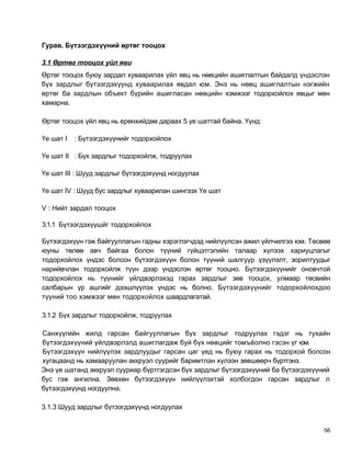 Гурав. Бүтээгдэхүүний өртөг тооцох

3.1 Өртөг тооцох уйл яви
Өртөг тооцох буюу зардал хуваарилах үйл явц нь нөөцийн ашиглалтын байдалд үндэслэн
бүх зардлыг бүтээгдэхүүнд хуваарилах явдал юм. Энэ нь нөөц ашиглалтын нэгжийн
өртөг ба зардлын объект бүрийн ашигласан нөөцийн хэмжээг тодорхойлох явцыг мөн
хамарна.

Өртөг тооцох үйл явц нь ерөнхийдөө дараах 5 үе шаттай байна. Үүнд:

Үе шат I   : Бүтээгдэхүүнийг тодорхойлох

Үе шат II : Бүх зардлыг тодорхойлж, тодруулах

Үе шат III : Шууд зардлыг бүтээгдэхүүнд ногдуулах

Үе шат IV : Шууд бус зардлыг хуваарилан шингээх Үе шат

V : Нийт зардал тооцох

3.1.1 Бүтээгдэхүүшйг тодорхойлох

Бүтээгдэхүүн гэж байгууллагын гадны хэрэглэгчдэд нийлүүлсэн ажил үйлчилгээ юм. Төсвөө
юуны төлөө авч байгаа болон түүний гүйцэтгэлийн талаар хүлээх хариуцлагыг
тодорхойлох үндэс болсон бүтээгдэхүүн болон түүний шалгуур үзүүлэлт, зорилтуудыг
нарийвчлан тодорхойлж түүн дээр үндэслэн өртөг тооцно. Бүтээгдэхүүнийг оновчтой
тодорхойлох нь түүнийг үйлдвэрлэхэд гарах зардлыг зөв тооцох, улмаар төсвийн
салбарын үр ашгийг дээшлүүлэх үндэс нь болно. Бүтээгдэхүүнийг тодорхойлохдоо
түүний тоо хэмжээг мөн тодорхойлох шаардлагатай.

3.1.2 Бүх зардлыг тодорхойлж, тодруулах

Санхүүгийн жилд гарсан байгууллагын бүх зардлыг тодруулах гэдэг нь тухайн
бүтээгдэхүүний үйлдвэрлэлд ашиглагдаж буй бүх нөөцийг томъёолно гэсэн үг юм.
Бүтээгдэхүүн нийлүүлэх зардлуудыг гарсан цаг үед нь буюу гарах нь тодорхой болсон
хугацаанд нь хамааруулан аккруэл суурийг баримтлан хүлээн зөвшөөрч бүртгэнэ.
Энэ үе шатанд аккруэл сууриар бүртгэгдсэн бүх зардлыг бүтээгдэхүүний ба бүтээгдэхүүний
бус гэж ангилна. Зөвхөн бүтээгдэхүүн нийлүүлэхтэй холбогдон гарсан зардлыг л
бүтээгдэхүүнд ногдуулна.

3.1.3 Шууд зардлыг бүтээгдэхүүнд ногдуулах


                                                                                    56
 