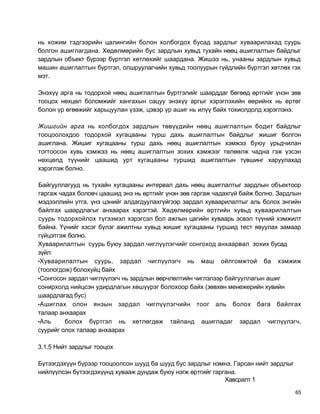 нь хожим тэдгээрийн цалингийн болон холбогдох бусад зардлыг хуваарилахад суурь
болгон ашиглагдана. Хөдөлмөрийн бус зардлын хувьд тухайн нөөц ашиглалтын байдлыг
зардлын объект бүрээр бүртгэл хөтлөхийг шаардана. Жишээ нь, унааны зардлын хувьд
машин ашиглалтын бүртгэл, олшруулагчийн хувьд тоолуурын гүйдлийн бүртгэл хөтлөх гэх
мэт.

Энэхүү арга нь тодорхой нөөц ашиглалтын бүртгэлийг шаарддаг бөгөөд өртгийг үнэн зөв
тооцох нөхцөл боломжийг хангахын сацуу энэхүү аргыг хэрэглэхийн өөрийнх нь өртөг
болон үр өгөөжийг харьцуулан үзэж, цэвэр үр ашиг нь илүү байх тохиолдолд хэрэглэнэ.

Жишгийн арга нь холбогдох зардлын төвүүдийн нөөц ашиглалтын бодит байдлыг
тооцоолохдоо тодорхой хугацааны турш дахь ашиглалтын байдлыг жишиг болгон
ашиглана. Жишиг хугацааны турш дахь нөөц ашиглалтын хэмжээ буюу урьдчилан
тогтоосон хувь хэмжээ нь нөөц ашиглалтын зохих хэмжээг төлөөлж чадна гэж үзсэн
нөхцөлд түүнийг цаашид урт хугацааны туршид ашиглалтын түвшинг харуулахад
хэрэглэж болно.

Байгууллагууд нь тухайн хугацааны интервал дахь нөөц ашиглалтыг зардлын объектоор
гаргаж чадах боловч цаашид энэ нь өртгийг үнэн зөв гаргаж чадахгүй байж болно. Зардлын
мэдээллийн утга, үнэ цэнийг алдагдуулахгүйгээр зардал хуваарилалтыг аль болох энгийн
байлгах шаардлагыг анхаарах хэрэгтэй. Хөдөлмөрийн өртгийн хувьд хуваарилалтын
суурь тодорхойлох түгээмэл хэрэгсэл бол ажлын цагийн хуваарь эсвэл түүний хэмжилт
байна. Үүнийг хэсэг бүлэг ажилтны хувьд жишиг хугацааны туршид тест явуулах замаар
гүйцэтгэж болно.
Хуваарилалтын суурь буюу зардал чиглүүлэгчийг сонгоход анхаарвал зохих бусад
зүйл:
•Хуваарилалтын суурь, зардал чиглүүлэгч нь маш ойлгомжтой ба хэмжиж
(тоологдож) болохуйц байх
•Сонгосон зардал чиглүүлэгч нь зардлын өөрчлөлтийн чиглэлээр байгууллагын ашиг
сонирхолд нийцсэн удирдлагын хөшүүрэг болохоор байх (зөвхөн менежерийн хувийн
шаардлагад бус)
•Ашиглах олон янзын зардал чиглүүлэгчийн тоог аль болох бага байлгах
талаар анхаарах
•Аль     болох бүртгэл нь хөтлөгдөж тайланд ашигладаг зардал чиглүүлэгч,
суурийг олох талаар анхаарах

3.1.5 Нийт зардлыг тооцох

Бүтээгдэхүүн бүрээр тооцоолсон шууд ба шууд бус зардлыг нэмнэ. Гарсан нийт зардлыг
нийлүүлсэн бүтээгдэхүүнд хувааж дундаж буюу нэгж өртгийг гаргана.
                                                             Хавсралт 1

                                                                                     65
 