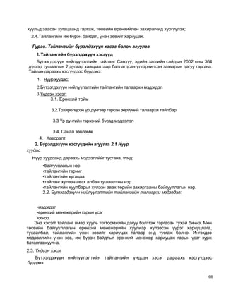хуульд заасан хугацаанд гаргаж, төовийн ерөнхийлөн захирагчид хүргүүлэх;
  2.4.Тайлангийн иж бүрэн байдал, үнэн зөвийг хариуцах.

  Гурав. Тайлангийн бүрэлдэхүүн хэсэг болон агуулга
    1. Тайлангийн бүрэлдэхүүн хэсгүүд
    Бүтээгдэхүүн нийлүүлэлтийн тайланг Санхүү, эдийн засгийн сайдын 2002 оны 364
дүгээр тушаалын 2 дугаар хавсралтаар батлагдсан үлгэрчилсэн загварын дагуу гаргана.
Тайлан дараахь хэсгүүдээс бүрдэнэ:
     1. Нуур хуудас:
     2.Бүтээгдэхүүн нийлүүлэлтийн тайлангийн талаархи мэдэгдэл
     3.Үндсэн хэсэг:
           3.1. Ерөнхий тойм

            3.2.Тохиролцсон үр дүнгээр гарсан зөрүүний талаархи тайлбар

            3.3 Үр дүнгийн гэрээний бусад мэдээлэл

            3.4. Санал зөвлөмж
       4. Хавсралт
    2. Бүрэлдэхүүн хэсгүүдийн агуулга 2.1 Нүүр
хуудас
  Нүүр хуудсанд дараахь мэдээллййг тусгана, үүнд:
       •байгууллагын нэр
       •тайлангийн гарчиг
       •тайлангийн хугацаа
       •тайланг хүлээн авах албан тушаалтны нэр
       •тайлангийн хуулбарыг хүлээн авах төрийн захиргааны байгууллагын нэр.
       2.2. Бүтээгдэхүүн нийлүүлэлтийн тайлангийн талаархи мэдэгдэл:


    •мэдэгдэл
    •ерөнхий менежерийн гарын үсэг
    •огноо.
   Энэ хэсэгт тайланг ямар хууль тогтоомжийн дагуу бэлтгэж гаргасан тухай бичнэ. Мөн
төсвийн байгууллагын ерөнхий менежерийн хуулиар хүлээсэн үүрэг хариуцлага,
тухайлбал, тайлангийн үнэн зөвийг хариуцах талаар энд тусгаж болно. Ингэхдээ
мэдээллийн үнэн зөв, иж бүрэн байдлыг ерөнхий менежер хариуцаж гарын үсэг зурж
баталгаажуулна.
2.3. Үндсэн хэсэг
   Бүтээгдэхүүн нийлүүлэлтийн тайлангийн үндсэн хэсэг дараахь хэсгүүдээс
бүрдэнэ:


                                                                                  68
 