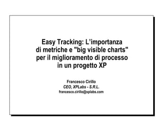 Easy Tracking: L’importanza
di metriche e "big visible charts"
per il miglioramento di processo
        in un progetto XP

           Francesco Cirillo
          CEO, XPLabs - S.R.L.
        francesco.cirillo@xplabs.com
 