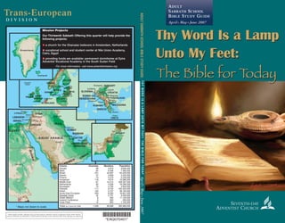 Trans-European
d i v i s i o n
ADULTSABBATHSCHOOLBIBLESTUDYGUIDETHYWORDISALAMPUNTOMYFEET:THEBIBLEFORTODAY
SEVENTH-DAY
ADVENTIST CHURCH
AprilIMayIJune2007
*EAQ070401*
*EAQ070401*
Where legally possible, offerings will go to these projects; otherwise special arrangement will be made with the
General Conference for distribution of funds based on the laws of the countries where these offerings are collected.
Thy Word Is a Lamp
Unto My Feet:
The Bible for Today
ADULT
SABBATH SCHOOL
BIBLE STUDY GUIDE
April I May I June 2007
* Maps not drawn to scale
I N D I A N
O C E A N
CYPRUS
SUDAN
EGYPT
ISRAEL
LEBANON
KUWAIT
BAHRAIN
UNITED ARAB
EMIRATES
YEMEN
SYRIA
IRAQ
SAUDI ARABIA
OM
AN
QATAR
JORDAN
UGANDA
Al Manamah
Baghdad
Amman
Kuwait City
Riyadh
Abu Dhabi
Sanaa
Nicosia
Cairo
Jerusalem
Beirut
Khartoum
Damascus
Disputed
Arua
Doha
TAJIKISTAN
OMAN
PAKISTAN
I N D I A
Islamabad
ATLANTIC
OCEAN
FINLAND
SWEDEN
NORWAY
HUNGARY
DENMARK
POLAND
GREECE
NETHERLANDS
IRELAND
YUGOSLAVIA
ALBANIA
LITHUANIA
LATVIA
ESTONIA
BOSNIA and
HERZEGOVINA
CROATIASLOVENIA
MACEDONIA
ICELAND
UNITED
KINGDOM
CRETE
Tirana
Zagreb
Copenhagen
Helsinki
Athens
Budapest
Reykjavik
Riga
Kaunas
Skopje
Amsterdam
Oslo
Warsaw
Stockholm Tallinn
Dublin
Ljubljana
London
Belgrade
Sarajevo
ATLANTIC
OCEAN
FINLAND
SWEDEN
NORWAY
DENMARK
POLAND
NETHERLANDS
IRELAND
LITHUANIA
LATVIA
ESTONIA
UNITED
KINGDOM
Copenhagen
Helsinki
Riga
Vilnius
Amsterdam
Oslo
Warsaw
Stockholm Tallinn
Dublin
London
Greenland
Iceland
Mission Projects
Our Thirteenth Sabbath Offering this quarter will help provide the
following projects:
G a church for the Ghanaian believers in Amsterdam, Netherlands
G vocational school and student center at Nile Union Academy,
Cairo, Egypt
G providing funds are available: permanent dormitories at Eyira
Adventist Vocational Academy in the South Sudan Field
For more information, visit www.adventistmission.org
1
2
3
Unions Churches Members Population
Adriatic 99 3,973 9,606,000
Baltic 84 6,548 7,060,000
British 231 24,907 64,420,000
Danish 47 2,649 5,525,000
Finland 73 5,215 5,246,000
Hungarian 116 4,615 10,086,000
Middle East 67 14,514 228,397,000
Netherlands 50 4,539 16,296,000
Norwegian 70 4,700 4,620,000
Pakistan 111 9,744 162,420,000
Polish 120 5,727 38,163,000
South-East European 209 8,290 16,601,000
Swedish Union 42 2,751 9,029,000
Greek Mission 8 460 11,100,000
Iceland Conference 6 563 295,000
Israel Field 15 803 7,105,000
Totals as of June 30, 2005 1,348 99,998 595,969,000
G
1
G
2
G
3
Thy Word Is a Lamp
Unto My Feet:
The Bible for Today
 