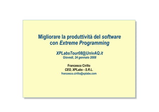 Migliorare la produttività del software
     con Extreme Programming
        XPLabsTour08@UnivAQ.it
           Giovedì, 24 gennaio 2008

             Francesco Cirillo
            CEO, XPLabs - S.R.L.
          francesco.cirillo@xplabs.com




                                          ah
 