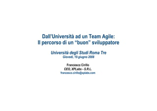 Dall’Università ad un Team Agile:
Il percorso di un “buon” sviluppatore
     Università degli Studi Roma Tre
           Giovedì, 19 giugno 2008

             Francesco Cirillo
            CEO, XPLabs - S.R.L.
          francesco.cirillo@xplabs.com




                                         ah
 