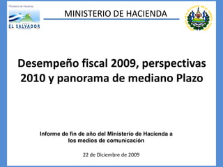 MINISTERIO DE HACIENDA




Desempeño fiscal 2009, perspectivas
2010 y panorama de mediano Plazo



    Informe de fin de año del Ministerio de Hacienda a
              los medios de comunicación

                    22 de Diciembre de 2009
 