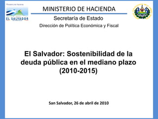MINISTERIO DE HACIENDA
            Secretaría de Estado
     Dirección de Política Económica y Fiscal




 El Salvador: Sostenibilidad de la
deuda pública en el mediano plazo
           (2010-2015)



         San Salvador, 26 de abril de 2010
 