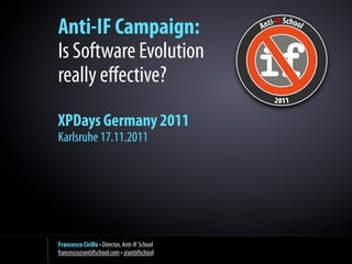 Anti-IF Campaign:
Is Software Evolution
really eﬀective?
XPDays Germany 2011
Karlsruhe 17.11.2011




Francesco Cirillo • Director, Anti-IF School
francesco@antiifschool.com • @antiifschool
 
