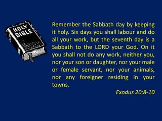 Remember the Sabbath day by keeping
it holy. Six days you shall labour and do
all your work, but the seventh day is a
Sabbath to the LORD your God. On it
you shall not do any work, neither you,
nor your son or daughter, nor your male
or female servant, nor your animals,
nor any foreigner residing in your
towns.
                           Exodus 20:8-10
 