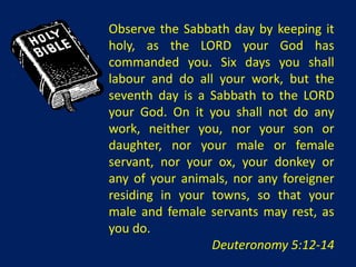 Observe the Sabbath day by keeping it
holy, as the LORD your God has
commanded you. Six days you shall
labour and do all your work, but the
seventh day is a Sabbath to the LORD
your God. On it you shall not do any
work, neither you, nor your son or
daughter, nor your male or female
servant, nor your ox, your donkey or
any of your animals, nor any foreigner
residing in your towns, so that your
male and female servants may rest, as
you do.
                 Deuteronomy 5:12-14
 