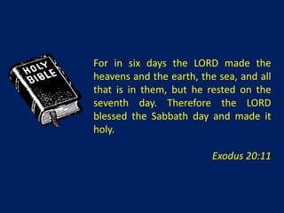 For in six days the LORD made the
heavens and the earth, the sea, and all
that is in them, but he rested on the
seventh day. Therefore the LORD
blessed the Sabbath day and made it
holy.

                          Exodus 20:11
 