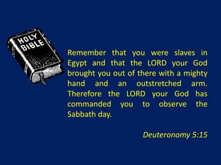 Remember that you were slaves in
Egypt and that the LORD your God
brought you out of there with a mighty
hand and an outstretched arm.
Therefore the LORD your God has
commanded you to observe the
Sabbath day.

                    Deuteronomy 5:15
 