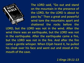 The LORD said, “Go out and stand
                    on the mountain in the presence of
                    the LORD, for the LORD is about to
                    pass by.” Then a great and powerful
                    wind tore the mountains apart and
                    shattered the rocks before the
LORD, but the LORD was not in the wind. After the
wind there was an earthquake, but the LORD was not
in the earthquake. After the earthquake came a fire,
but the LORD was not in the fire. And after the fire
came a gentle whisper. When Elijah heard it, he pulled
his cloak over his face and went out and stood at the
mouth of the cave.

                                      1 Kings 19:11-13
 
