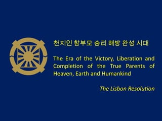 천지인 참부모 승리 해방 완성 시대

The Era of the Victory, Liberation and
Completion of the True Parents of
Heaven, Earth and Humankind

                 The Lisbon Resolution
 