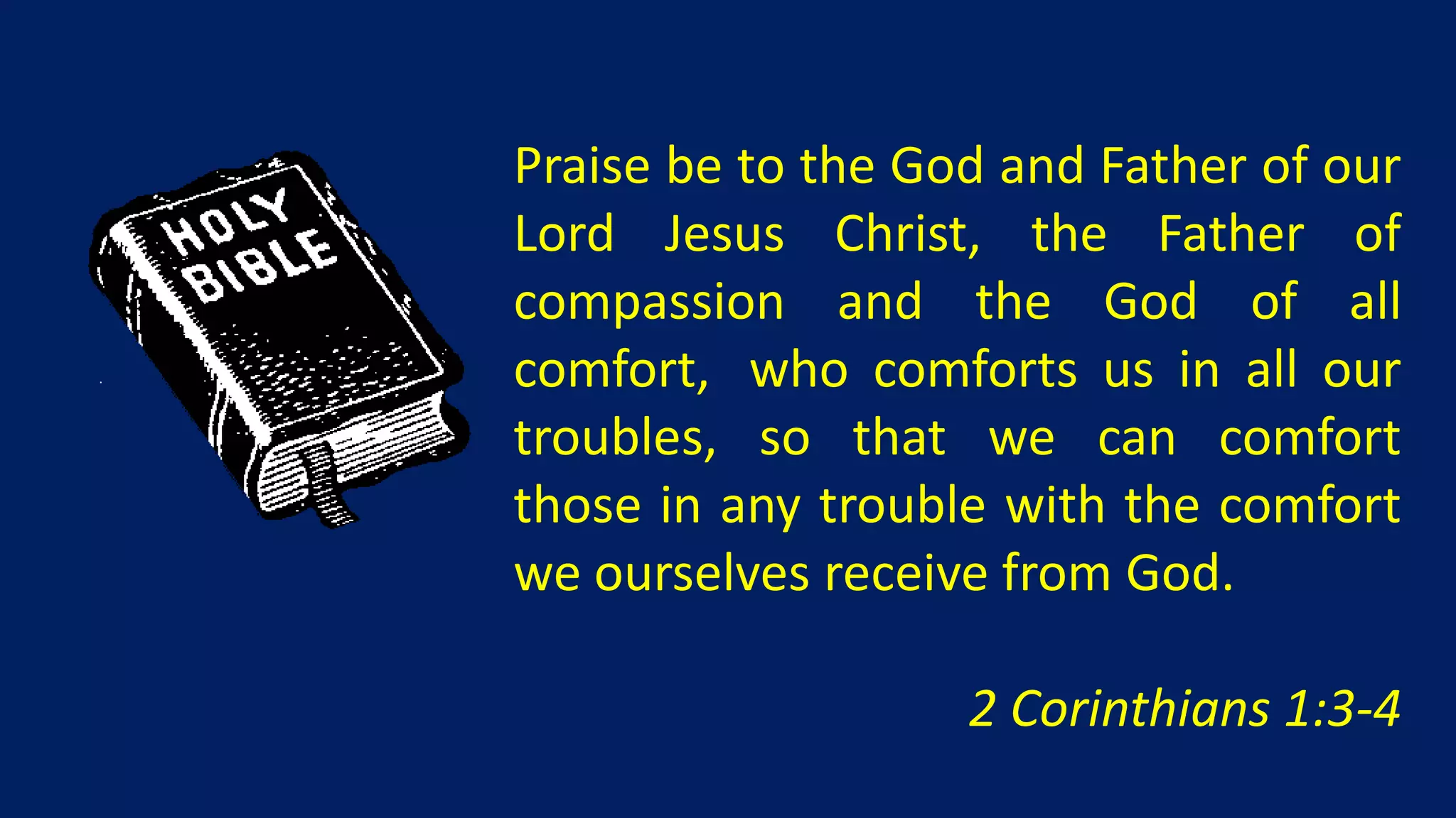 Praise be to the God and Father of our
Lord Jesus Christ, the Father of
compassion and the God of all
comfort, who comforts us in all our
troubles, so that we can comfort
those in any trouble with the comfort
we ourselves receive from God.

                   2 Corinthians 1:3-4
 