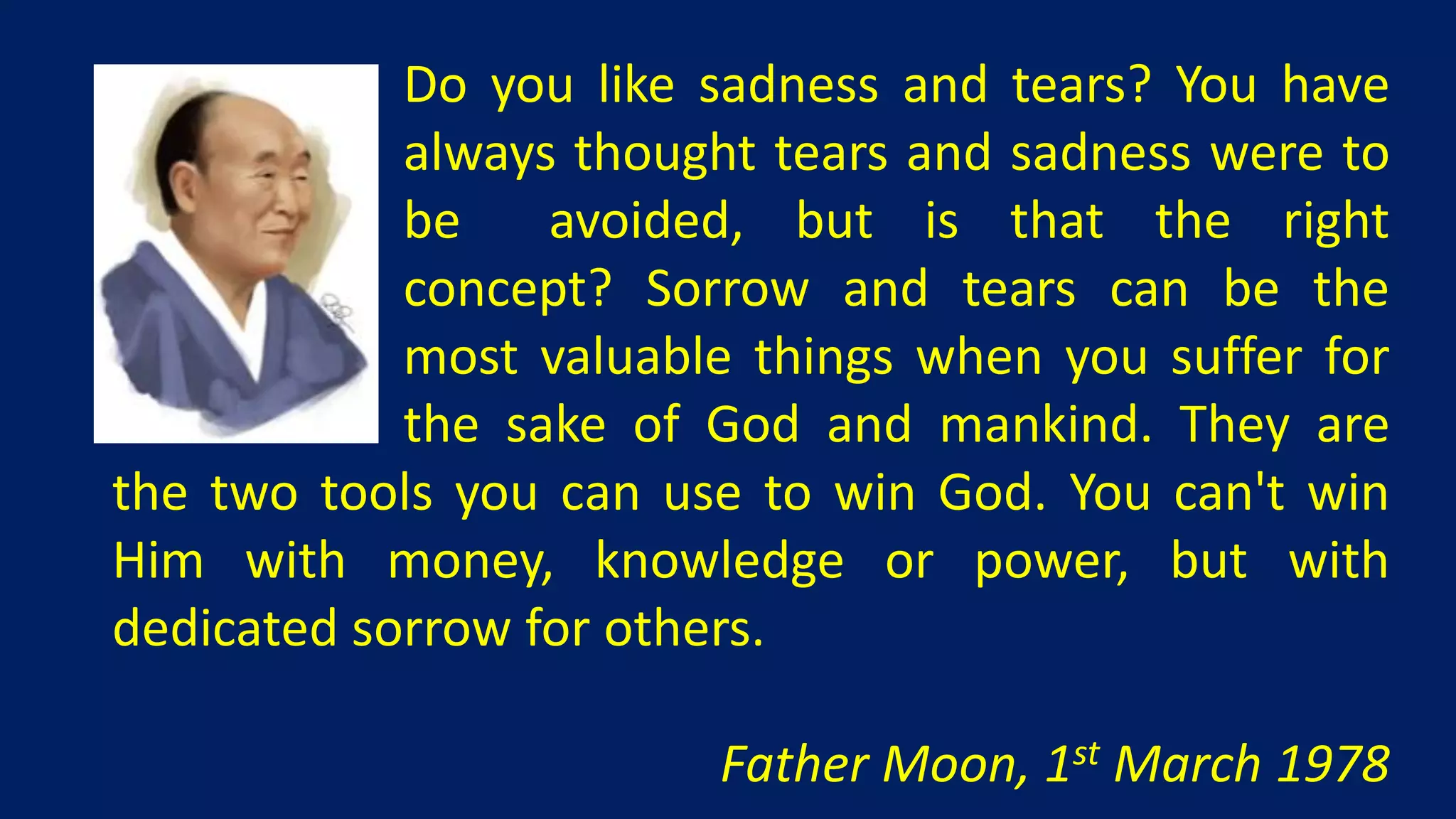 Do you like sadness and tears? You have
            always thought tears and sadness were to
            be    avoided, but is that the right
            concept? Sorrow and tears can be the
            most valuable things when you suffer for
            the sake of God and mankind. They are
the two tools you can use to win God. You can't win
Him with money, knowledge or power, but with
dedicated sorrow for others.

                        Father Moon, 1st March 1978
 