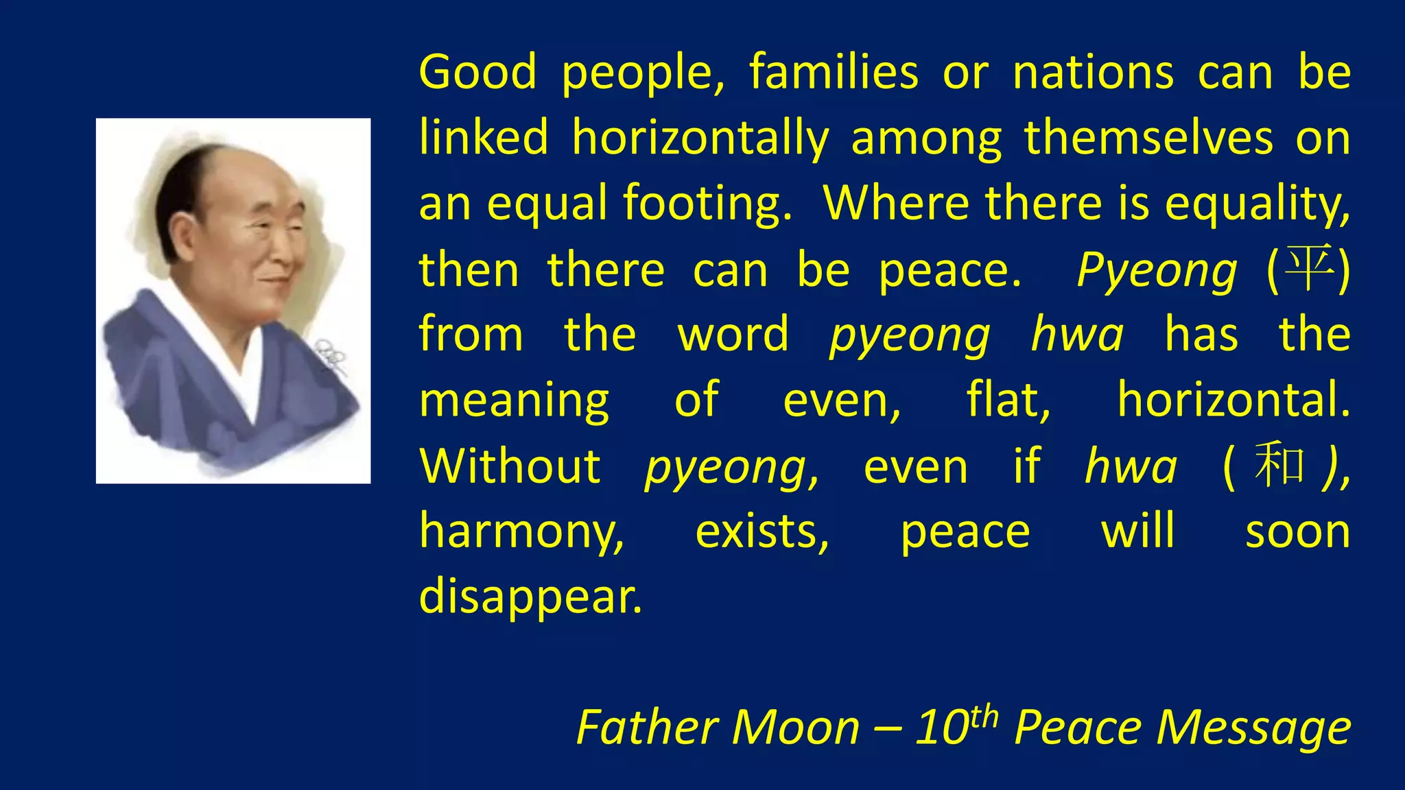 Good people, families or nations can be
linked horizontally among themselves on
an equal footing. Where there is equality,
then there can be peace. Pyeong (平)
from the word pyeong hwa has the
meaning of even, flat, horizontal.
Without pyeong, even if hwa ( 和 ),
harmony, exists, peace will soon
disappear.

       Father Moon – 10th Peace Message
 