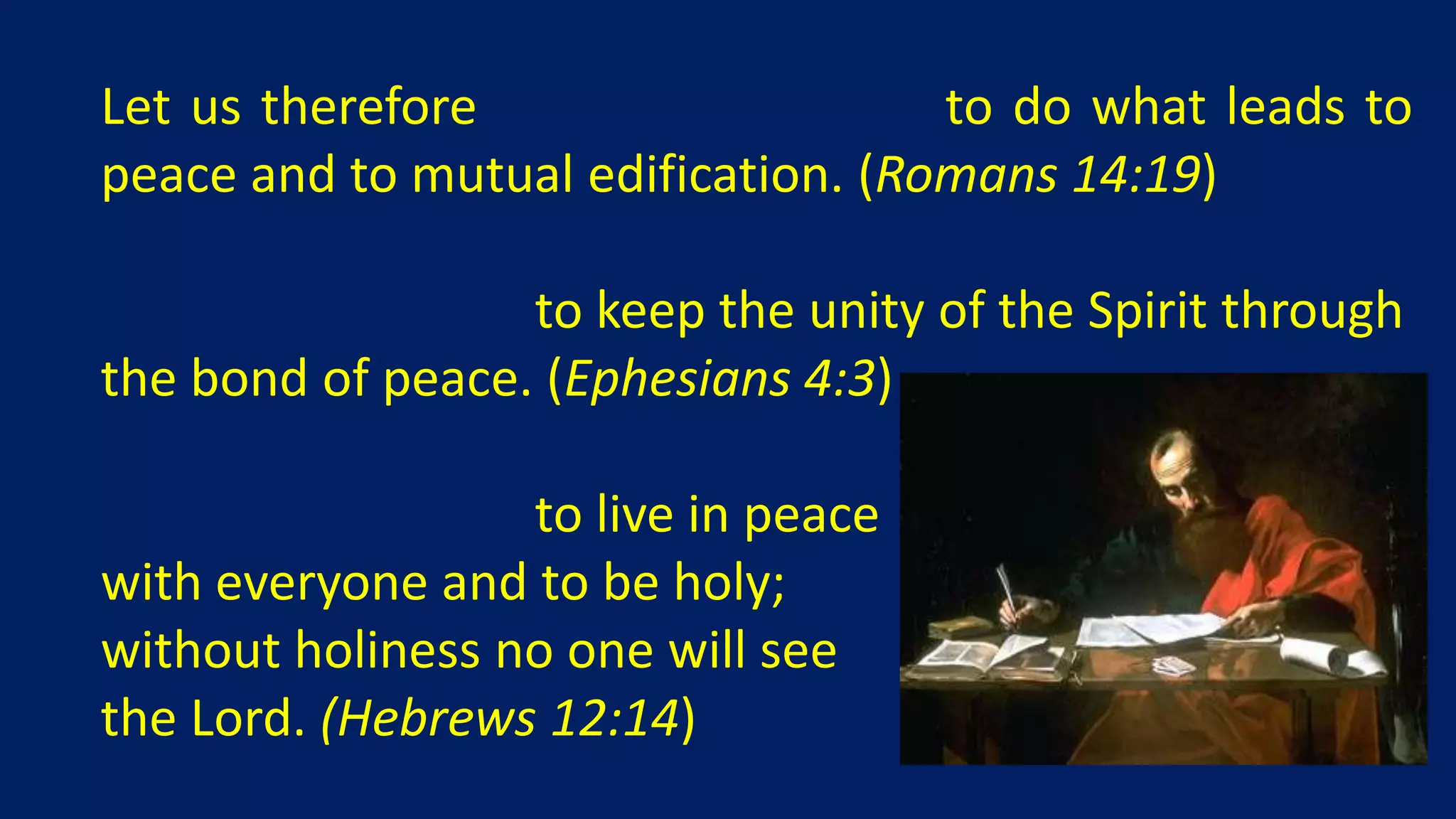 Let us therefore make every effort to do what leads to
peace and to mutual edification. (Romans 14:19)

Make every effort to keep the unity of the Spirit through
the bond of peace. (Ephesians 4:3)

Make every effort to live in peace
with everyone and to be holy;
without holiness no one will see
the Lord. (Hebrews 12:14)
 