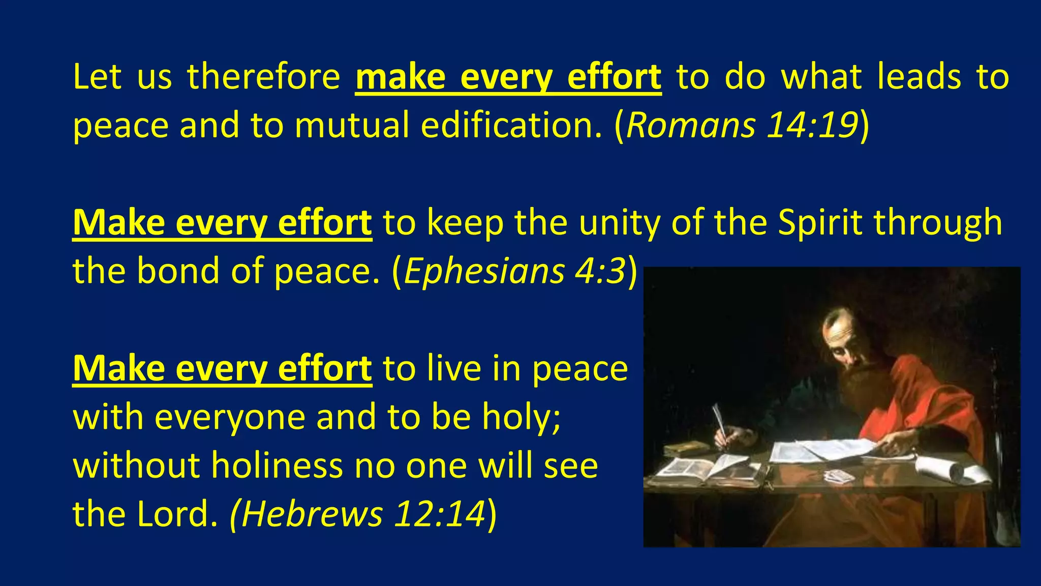 Let us therefore make every effort to do what leads to
peace and to mutual edification. (Romans 14:19)

Make every effort to keep the unity of the Spirit through
the bond of peace. (Ephesians 4:3)

Make every effort to live in peace
with everyone and to be holy;
without holiness no one will see
the Lord. (Hebrews 12:14)
 
