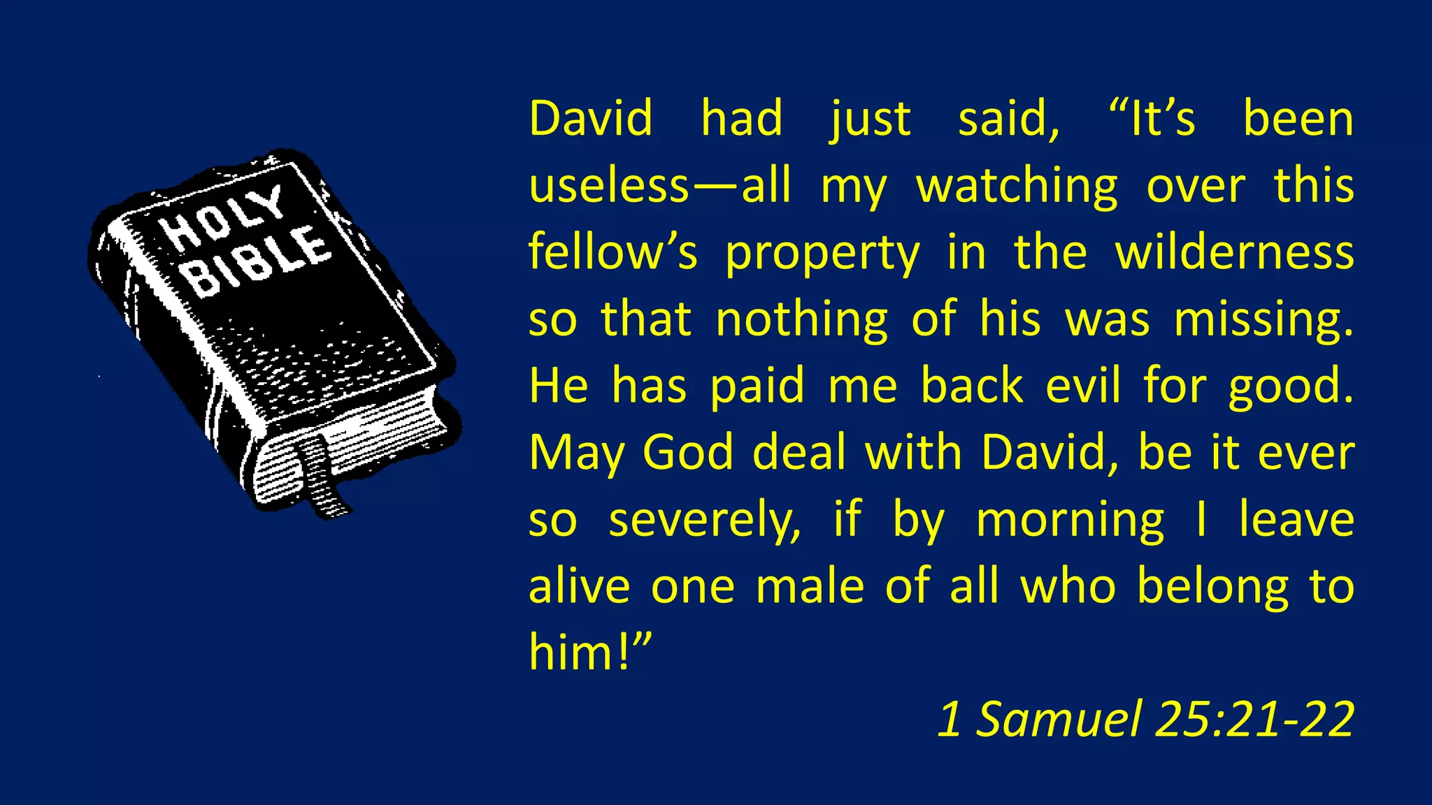 David had just said, “It’s been
useless—all my watching over this
fellow’s property in the wilderness
so that nothing of his was missing.
He has paid me back evil for good.
May God deal with David, be it ever
so severely, if by morning I leave
alive one male of all who belong to
him!”
                  1 Samuel 25:21-22
 