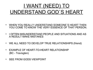 I WANT (NEED) TO
    UNDERSTAND GOD`S HEART

•   WHEN YOU REALLY UNDERSTAND SOMEONE`S HEART THEN
    YOU COME TO KNOW THE VERY ESSENCE OF THAT PERSON.

•   I OFTEN MISUNDERSTAND PEOPLE AND SITUATIONS AND AS
    A RESULT MAKE MISTAKES

•   WE ALL NEED TO DEVELOP TRUE RELATIONSHIPS (friend)

•   EXAMPLE OF HEART-TO-HEART RELATIONSHIP
    (BC - Travisglen)

•   SEE FROM GODS VIEWPOINT
 