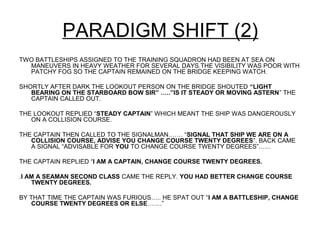 PARADIGM SHIFT (2)
TWO BATTLESHIPS ASSIGNED TO THE TRAINING SQUADRON HAD BEEN AT SEA ON
  MANEUVERS IN HEAVY WEATHER FOR SEVERAL DAYS.THE VISIBILITY WAS POOR WITH
  PATCHY FOG SO THE CAPTAIN REMAINED ON THE BRIDGE KEEPING WATCH.

SHORTLY AFTER DARK THE LOOKOUT PERSON ON THE BRIDGE SHOUTED “LIGHT
   BEARING ON THE STARBOARD BOW SIR” …..”IS IT STEADY OR MOVING ASTERN” THE
   CAPTAIN CALLED OUT.

THE LOOKOUT REPLIED “STEADY CAPTAIN” WHICH MEANT THE SHIP WAS DANGEROUSLY
   ON A COLLISION COURSE.

THE CAPTAIN THEN CALLED TO THE SIGNALMAN……. “SIGNAL THAT SHIP WE ARE ON A
   COLLISION COURSE, ADVISE YOU CHANGE COURSE TWENTY DEGREES”. BACK CAME
   A SIGNAL “ADVISABLE FOR YOU TO CHANGE COURSE TWENTY DEGREES”……

THE CAPTAIN REPLIED “I AM A CAPTAIN, CHANGE COURSE TWENTY DEGREES.

.I AM A SEAMAN SECOND CLASS CAME THE REPLY. YOU HAD BETTER CHANGE COURSE
    TWENTY DEGREES.

BY THAT TIME THE CAPTAIN WAS FURIOUS….. HE SPAT OUT “I AM A BATTLESHIP, CHANGE
    COURSE TWENTY DEGREES OR ELSE…….”
 
