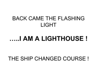 BACK CAME THE FLASHING
         LIGHT

…..I AM A LIGHTHOUSE !


THE SHIP CHANGED COURSE !
 