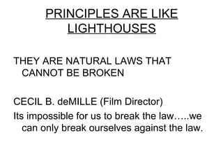 PRINCIPLES ARE LIKE
          LIGHTHOUSES

THEY ARE NATURAL LAWS THAT
 CANNOT BE BROKEN

CECIL B. deMILLE (Film Director)
Its impossible for us to break the law…..we
   can only break ourselves against the law.
 