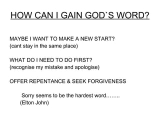 HOW CAN I GAIN GOD`S WORD?

MAYBE I WANT TO MAKE A NEW START?
(cant stay in the same place)

WHAT DO I NEED TO DO FIRST?
(recognise my mistake and apologise)

OFFER REPENTANCE & SEEK FORGIVENESS

     Sorry seems to be the hardest word……..
    (Elton John)
 