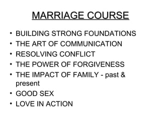 MARRIAGE COURSE
• BUILDING STRONG FOUNDATIONS
• THE ART OF COMMUNICATION
• RESOLVING CONFLICT
• THE POWER OF FORGIVENESS
• THE IMPACT OF FAMILY - past &
  present
• GOOD SEX
• LOVE IN ACTION
 