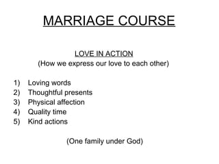 MARRIAGE COURSE

                 LOVE IN ACTION
       (How we express our love to each other)

1)   Loving words
2)   Thoughtful presents
3)   Physical affection
4)   Quality time
5)   Kind actions

                (One family under God)
 