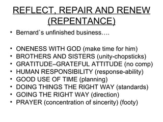 REFLECT, REPAIR AND RENEW
          (REPENTANCE)
• Bernard`s unfinished business….

•   ONENESS WITH GOD (make time for him)
•   BROTHERS AND SISTERS (unity-chopsticks)
•   GRATITUDE–GRATEFUL ATTITUDE (no comp)
•   HUMAN RESPONSIBILITY (response-ability)
•   GOOD USE OF TIME (planning)
•   DOING THINGS THE RIGHT WAY (standards)
•   GOING THE RIGHT WAY (direction)
•   PRAYER (concentration of sincerity) (footy)
 