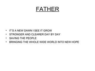 FATHER


•   IT’S A NEW DAWN I SEE IT GROW
•   STRONGER AND CLEARER DAY BY DAY
•   SAVING THE PEOPLE
•   BRINGING THE WHOLE WIDE WORLD INTO NEW HOPE
 