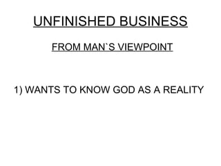 UNFINISHED BUSINESS
      FROM MAN`S VIEWPOINT



1) WANTS TO KNOW GOD AS A REALITY
 
