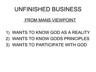 UNFINISHED BUSINESS
       FROM MANS VIEWPOINT

1) WANTS TO KNOW GOD AS A REALITY
2) WANTS TO KNOW GODS PRINCIPLES
3) WANTS TO PARTICIPATE WITH GOD
 