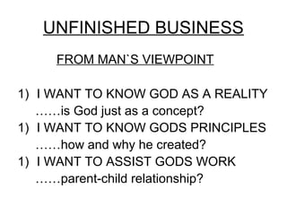 UNFINISHED BUSINESS
     FROM MAN`S VIEWPOINT

1) I WANT TO KNOW GOD AS A REALITY
   ……is God just as a concept?
1) I WANT TO KNOW GODS PRINCIPLES
   ……how and why he created?
1) I WANT TO ASSIST GODS WORK
   ……parent-child relationship?
 