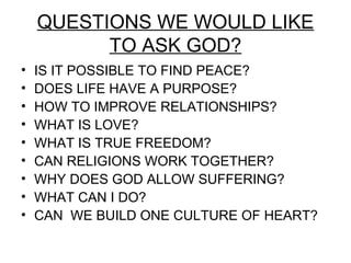 QUESTIONS WE WOULD LIKE
          TO ASK GOD?
•   IS IT POSSIBLE TO FIND PEACE?
•   DOES LIFE HAVE A PURPOSE?
•   HOW TO IMPROVE RELATIONSHIPS?
•   WHAT IS LOVE?
•   WHAT IS TRUE FREEDOM?
•   CAN RELIGIONS WORK TOGETHER?
•   WHY DOES GOD ALLOW SUFFERING?
•   WHAT CAN I DO?
•   CAN WE BUILD ONE CULTURE OF HEART?
 