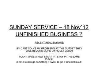 SUNDAY SERVICE – 18 Nov`12
  UNFINISHED BUSINESS ?
                   RECENT REALISATIONS:

  IF I CANT SOLVE MY PROBLEMS AT THE OUTSET THEY
          WILL BECOME MORE DIFFICULT LATER

     I CANT MAKE A NEW START IF I STAY IN THE SAME
                           PLACE
  (I have to change something if I want to get a different result)
 