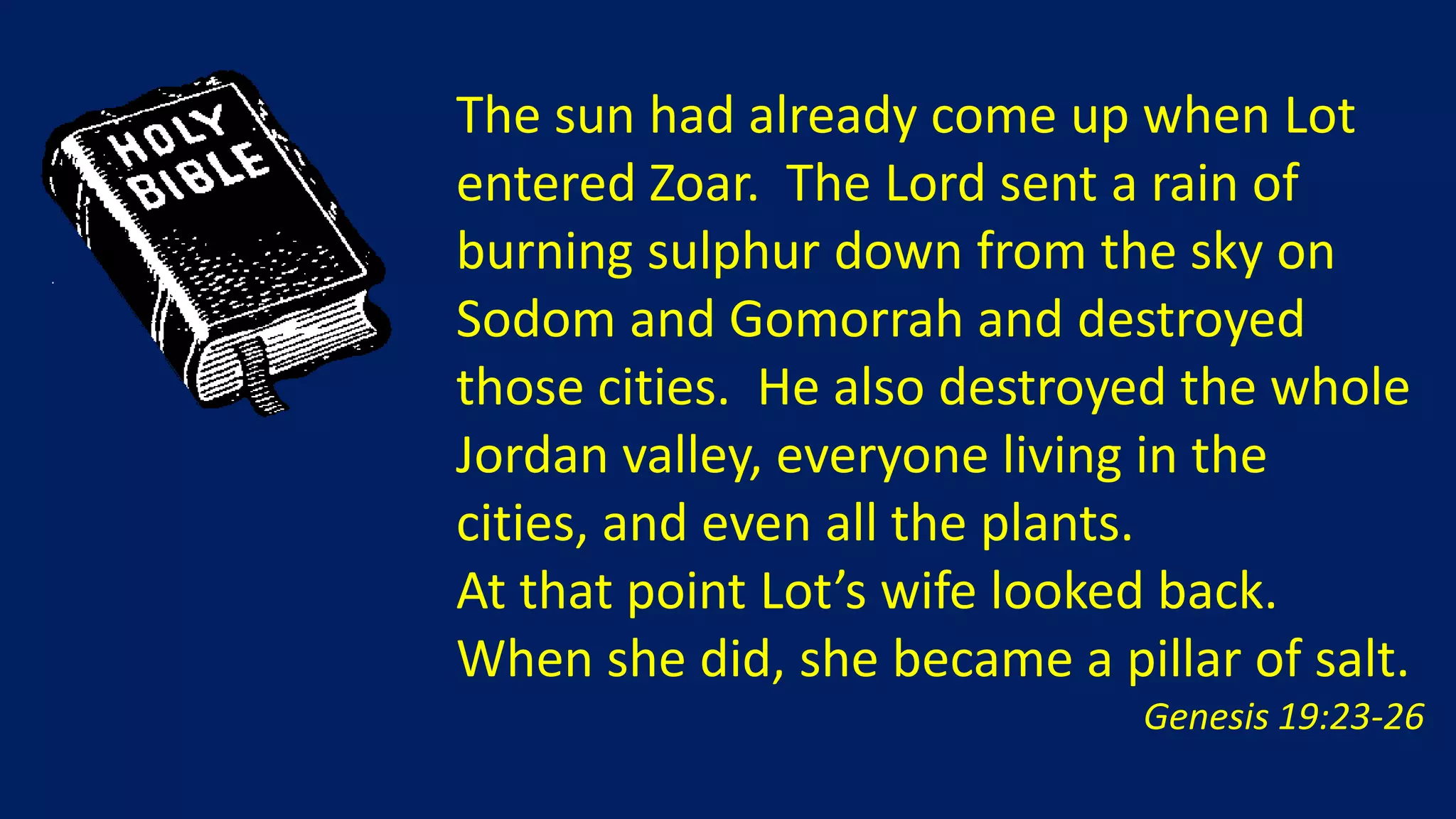 The sun had already come up when Lot
entered Zoar. The Lord sent a rain of
burning sulphur down from the sky on
Sodom and Gomorrah and destroyed
those cities. He also destroyed the whole
Jordan valley, everyone living in the
cities, and even all the plants.
At that point Lot’s wife looked back.
When she did, she became a pillar of salt.
                              Genesis 19:23-26
 