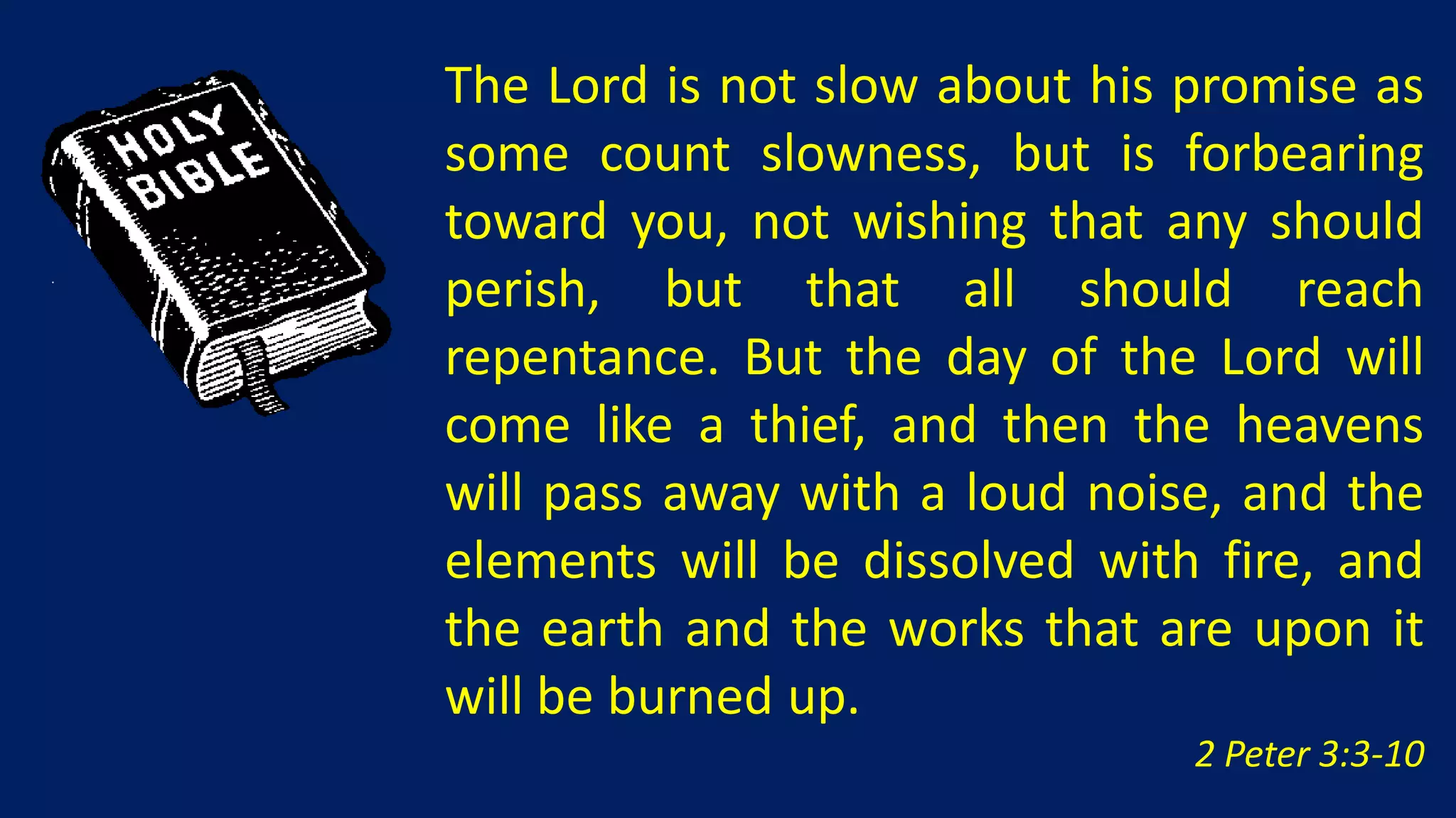 The Lord is not slow about his promise as
some count slowness, but is forbearing
toward you, not wishing that any should
perish, but that all should reach
repentance. But the day of the Lord will
come like a thief, and then the heavens
will pass away with a loud noise, and the
elements will be dissolved with fire, and
the earth and the works that are upon it
will be burned up.
                               2 Peter 3:3-10
 