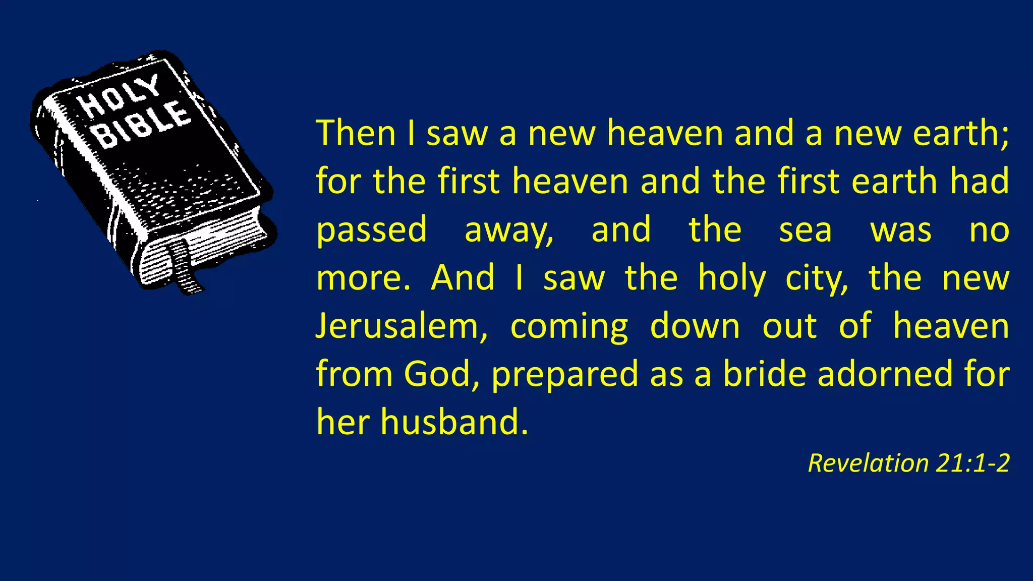 Then I saw a new heaven and a new earth;
for the first heaven and the first earth had
passed away, and the sea was no
more. And I saw the holy city, the new
Jerusalem, coming down out of heaven
from God, prepared as a bride adorned for
her husband.
                               Revelation 21:1-2
 
