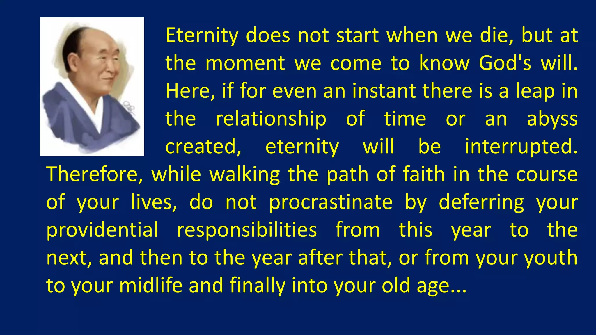 Eternity does not start when we die, but at
             the moment we come to know God's will.
             Here, if for even an instant there is a leap in
             the relationship of time or an abyss
             created, eternity will be interrupted.
Therefore, while walking the path of faith in the course
of your lives, do not procrastinate by deferring your
providential responsibilities from this year to the
next, and then to the year after that, or from your youth
to your midlife and finally into your old age...
 