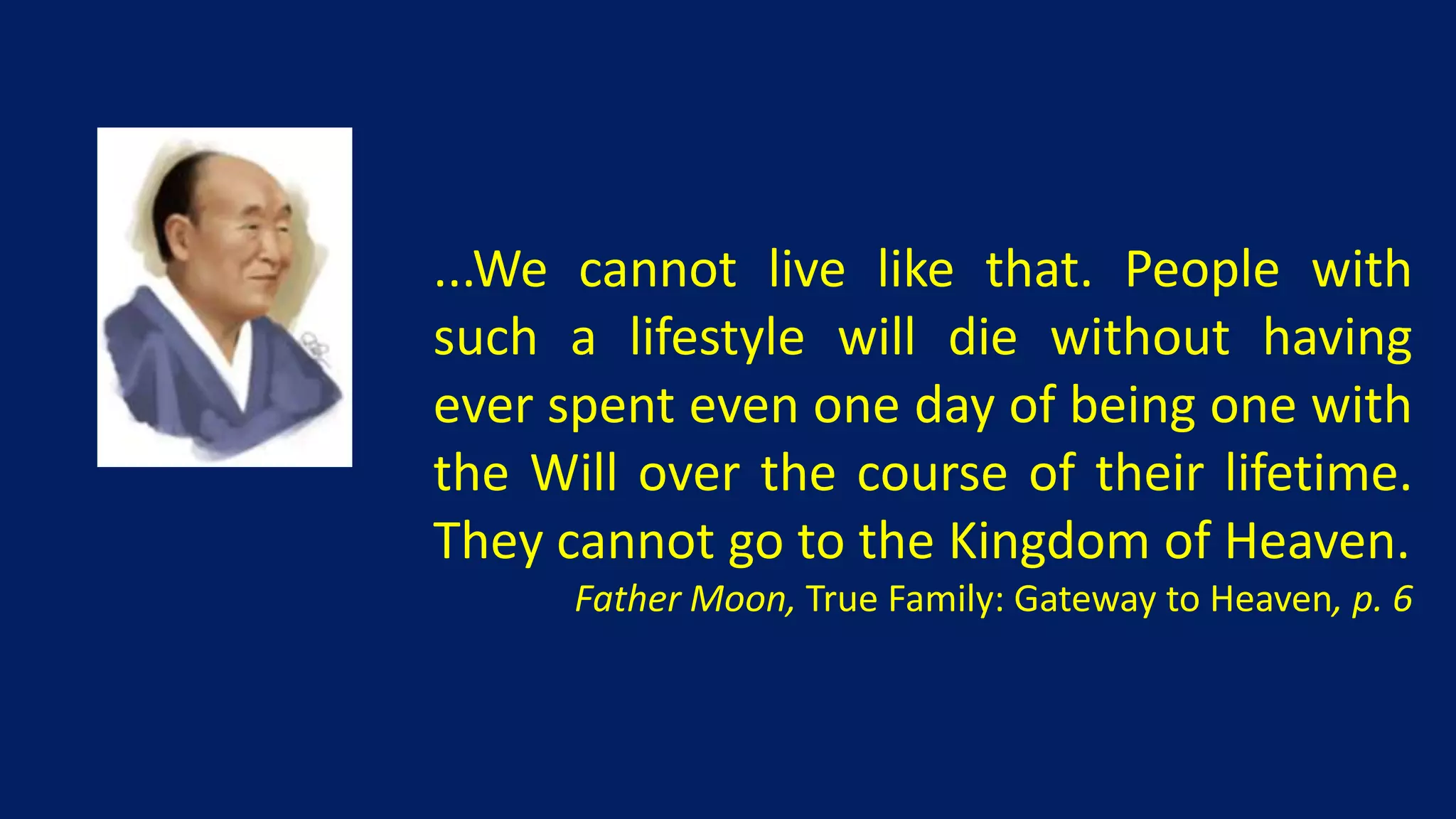 ...We cannot live like that. People with
such a lifestyle will die without having
ever spent even one day of being one with
the Will over the course of their lifetime.
They cannot go to the Kingdom of Heaven.
      Father Moon, True Family: Gateway to Heaven, p. 6
 