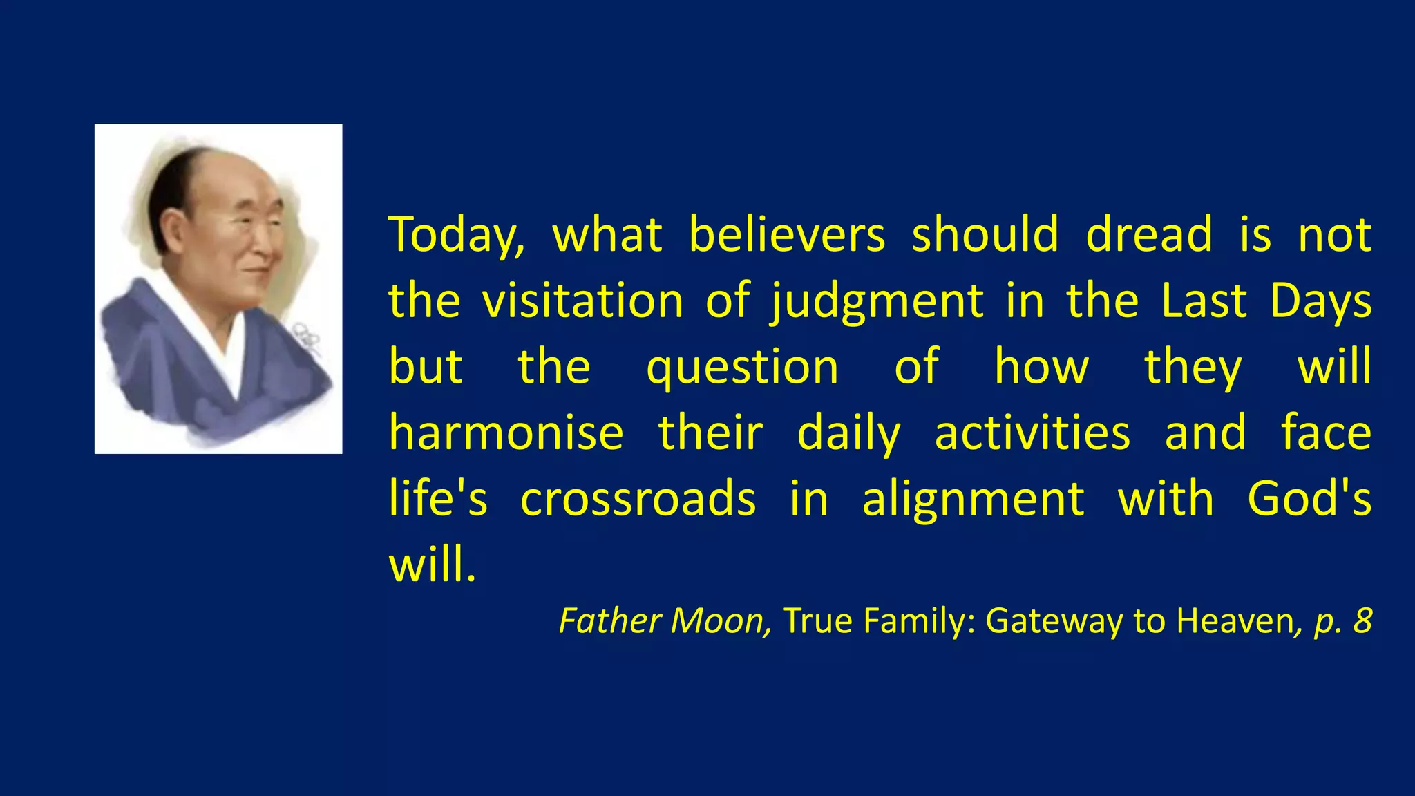 Today, what believers should dread is not
the visitation of judgment in the Last Days
but the question of how they will
harmonise their daily activities and face
life's crossroads in alignment with God's
will.
       Father Moon, True Family: Gateway to Heaven, p. 8
 
