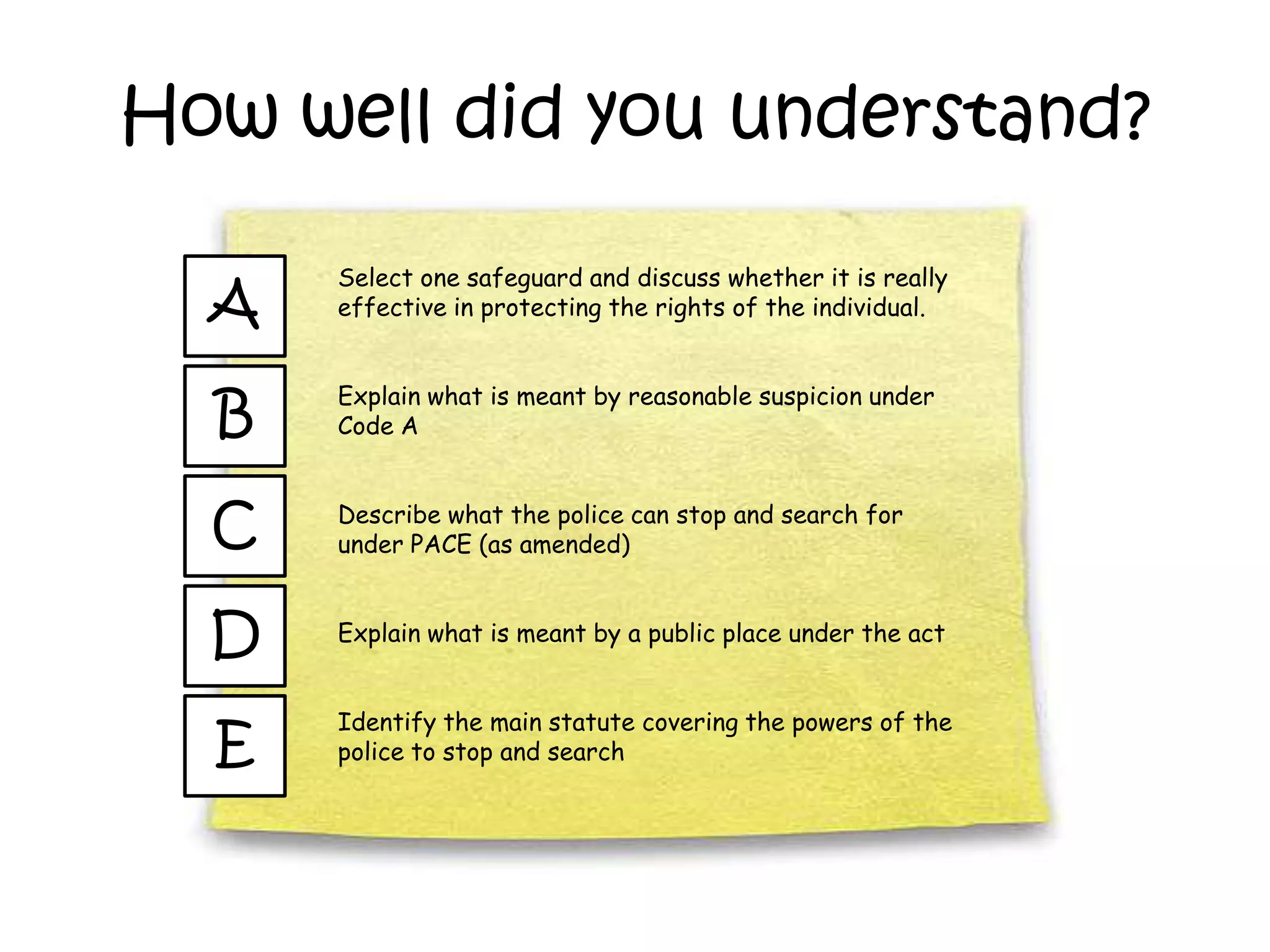 How well did you understand?

      Select one safeguard and discuss whether it is really
  A   effective in protecting the rights of the individual.



  B
      Explain what is meant by reasonable suspicion under
      Code A



  C   Describe what the police can stop and search for
      under PACE (as amended)



  D   Explain what is meant by a public place under the act


      Identify the main statute covering the powers of the
  E   police to stop and search
 