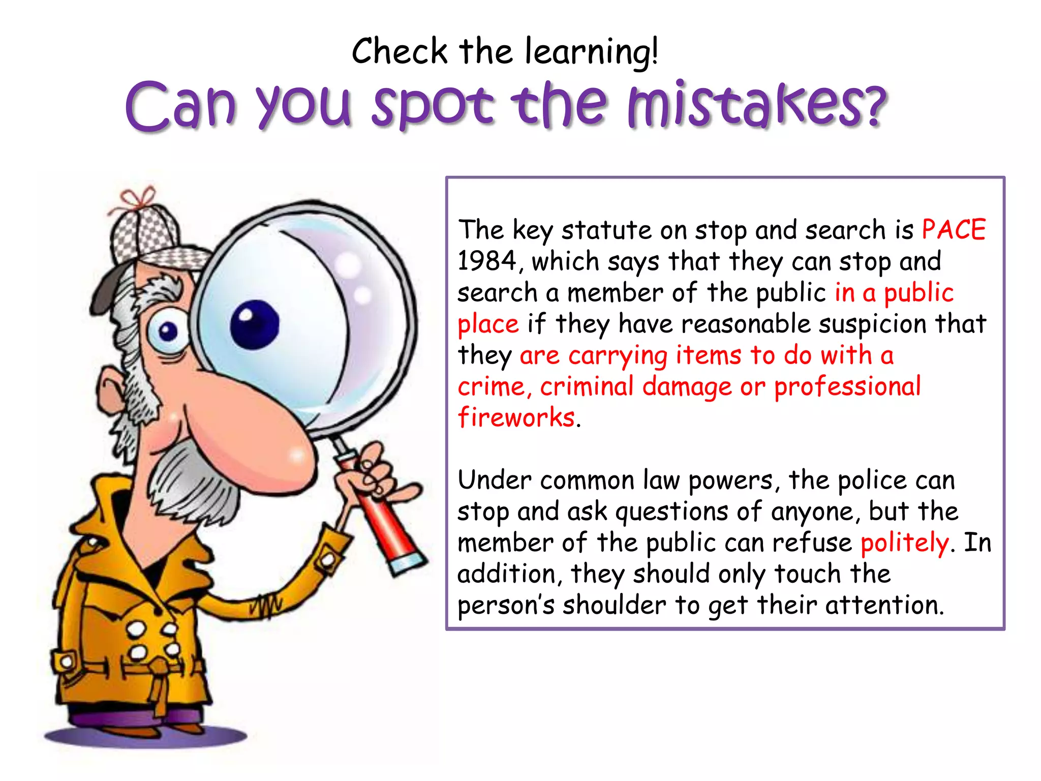 Check the learning!
Can you spot the mistakes?
             The key statute on stop and search is PACE
             1984, 1984, which says that they can stop
             WALKwhich says that they can stop and
             search a member of the the public
             and search a member of public in a public
             place if they have reasonable suspicion that
             anywhere if they have reasonable suspicion
             they are are committing a crime.
             that theycarrying items to do with a
             crime, criminal damage or professional
             fireworks.
             Under common law powers, the police can
             stop and ask questions of anyone, but the
             Under common public can refuse rudely.
             member of the law powers, the police canIn
             stop and they should only touch the
             addition, ask questions of anyone, but the
             member shoulder to get their attention.
             person’s of the public can refuse politely. In
             addition, they should only touch the
             person’s shoulder to get their attention.
 