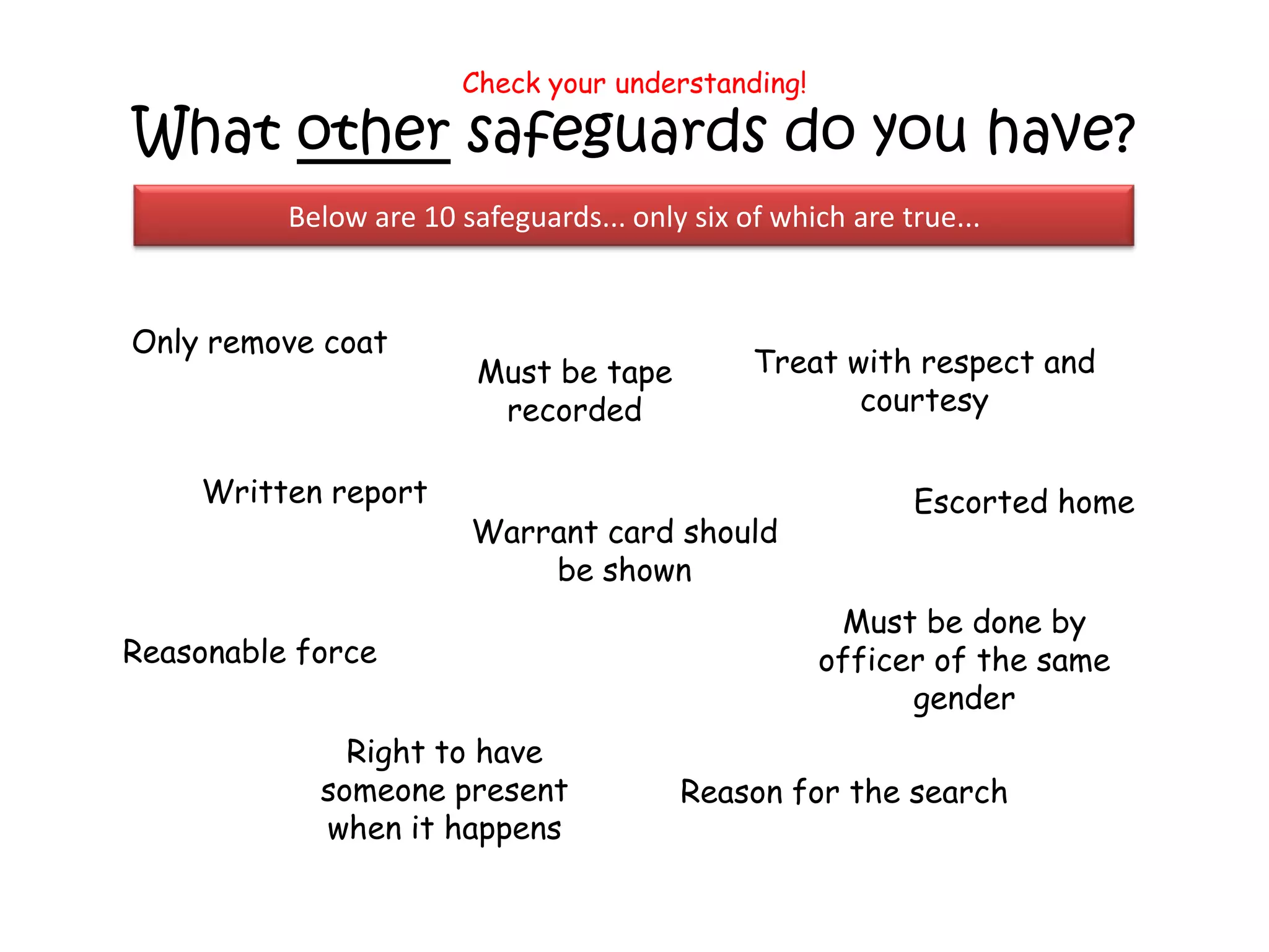 Check your understanding!

What other safeguards do you have?
          Below are 10 safeguards... only six of which are true...


Only remove coat
                         Must be tape          Treat with respect and
                          recorded                    courtesy

    Written report                                          Escorted home
                        Warrant card should
                            be shown
                                                     Must be done by
Reasonable force                                    officer of the same
                                                          gender
              Right to have
            someone present              Reason for the search
            when it happens
 
