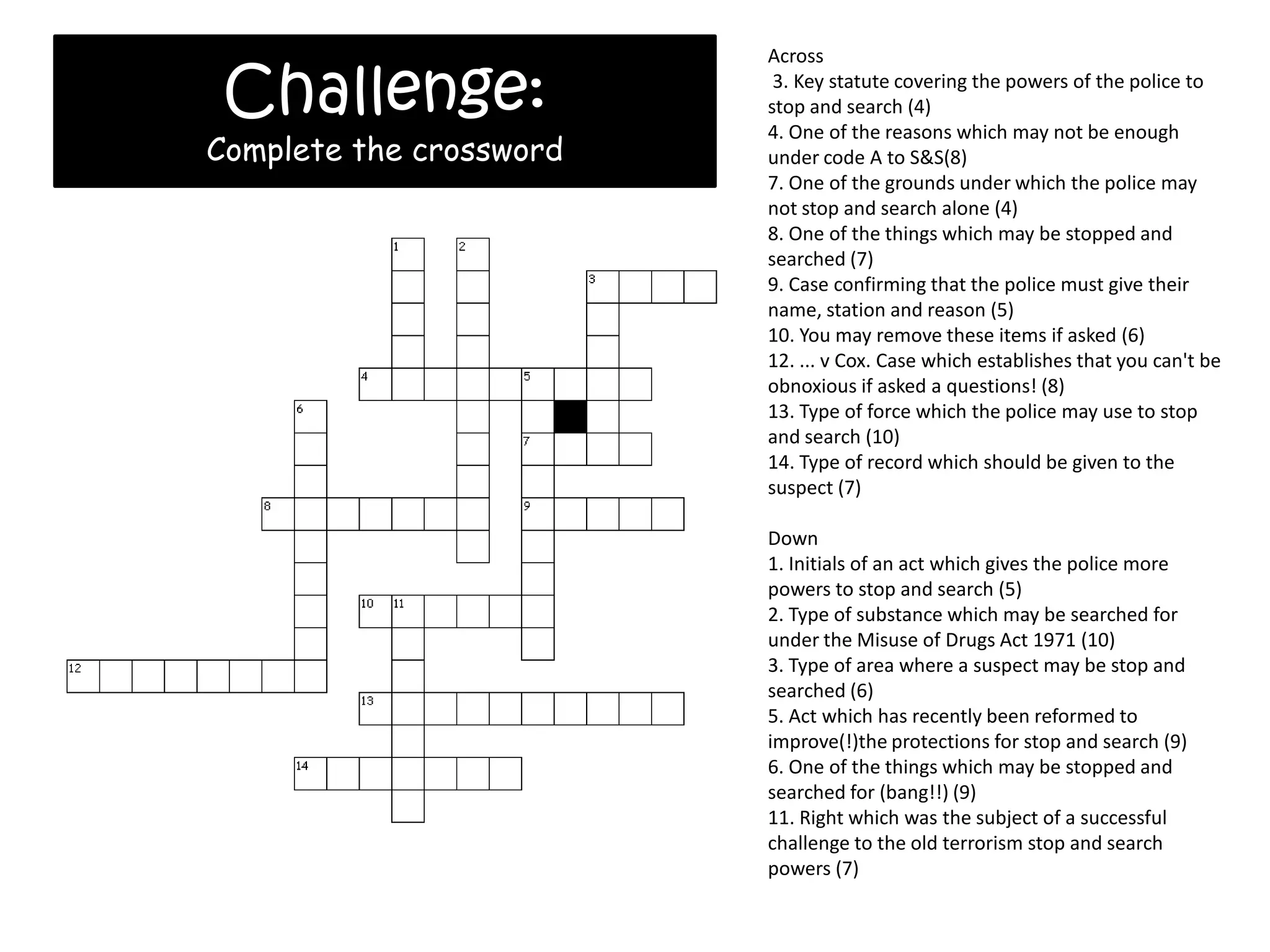 Challenge:
                         Across
                          3. Key statute covering the powers of the police to
                         stop and search (4)
                         4. One of the reasons which may not be enough
Complete the crossword   under code A to S&S(8)
                         7. One of the grounds under which the police may
                         not stop and search alone (4)
                         8. One of the things which may be stopped and
                         searched (7)
                         9. Case confirming that the police must give their
                         name, station and reason (5)
                         10. You may remove these items if asked (6)
                         12. ... v Cox. Case which establishes that you can't be
                         obnoxious if asked a questions! (8)
                         13. Type of force which the police may use to stop
                         and search (10)
                         14. Type of record which should be given to the
                         suspect (7)

                         Down
                         1. Initials of an act which gives the police more
                         powers to stop and search (5)
                         2. Type of substance which may be searched for
                         under the Misuse of Drugs Act 1971 (10)
                         3. Type of area where a suspect may be stop and
                         searched (6)
                         5. Act which has recently been reformed to
                         improve(!)the protections for stop and search (9)
                         6. One of the things which may be stopped and
                         searched for (bang!!) (9)
                         11. Right which was the subject of a successful
                         challenge to the old terrorism stop and search
                         powers (7)
 