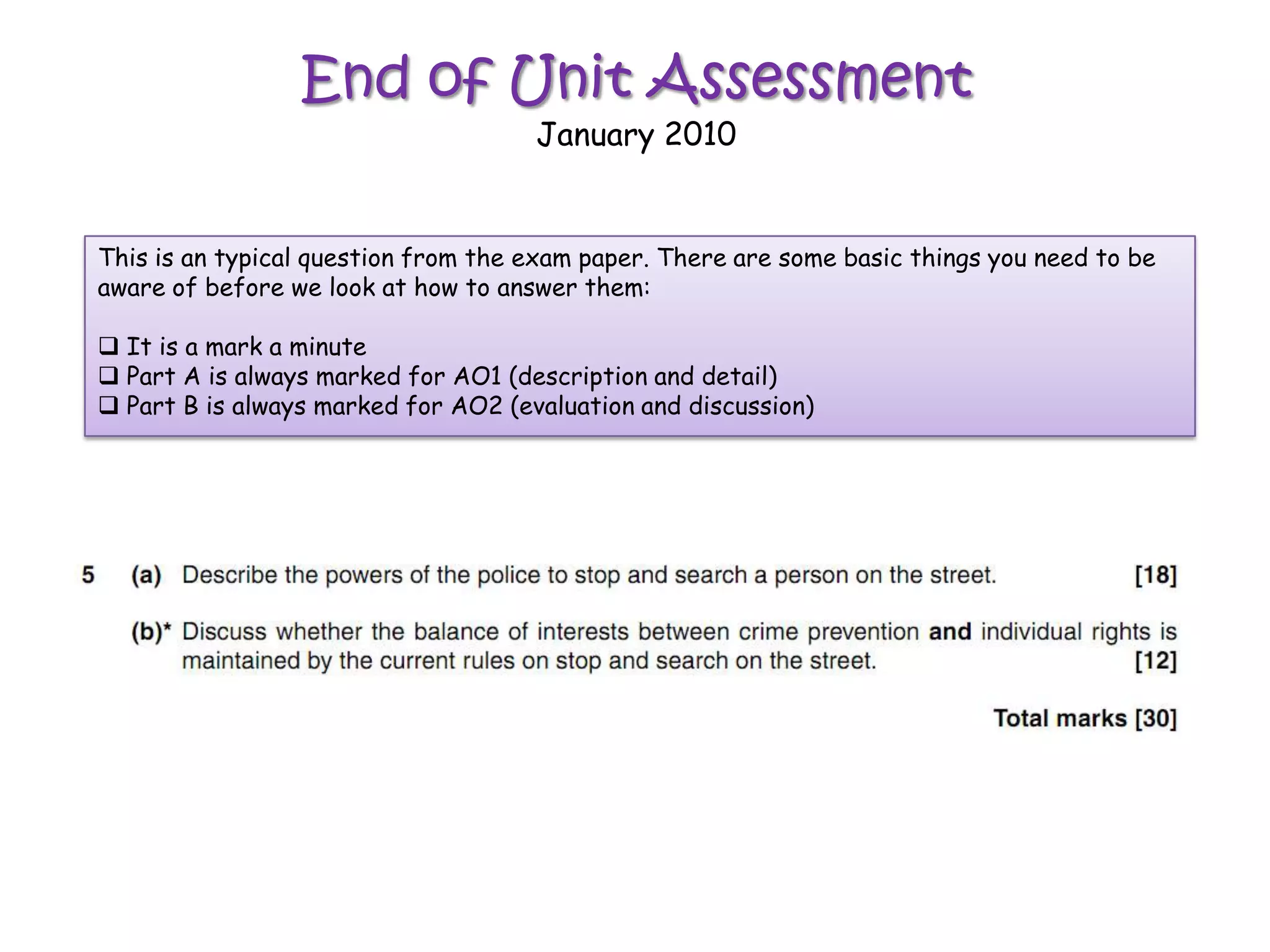 End of Unit Assessment
                                     January 2010


This is an typical question from the exam paper. There are some basic things you need to be
aware of before we look at how to answer them:

 It is a mark a minute
 Part A is always marked for AO1 (description and detail)
 Part B is always marked for AO2 (evaluation and discussion)
 